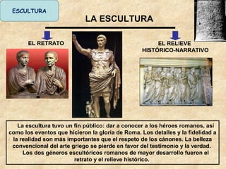 LA ESCULTURA
EL RETRATO EL RELIEVE
HISTÓRICO-NARRATIVO
La escultura tuvo un fin público: dar a conocer a los héroes romanos, así
como los eventos que hicieron la gloria de Roma. Los detalles y la fidelidad a
la realidad son más importantes que el respeto de los cánones. La belleza
convencional del arte griego se pierde en favor del testimonio y la verdad.
Los dos géneros escultóricos romanos de mayor desarrollo fueron el
retrato y el relieve histórico.
ESCULTURA
 