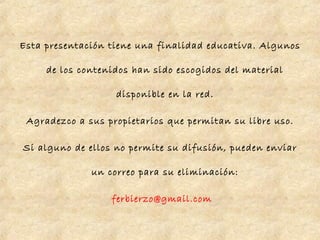 Esta presentación tiene una finalidad educativa. Algunos
de los contenidos han sido escogidos del material
disponible en la red.
Agradezco a sus propietarios que permitan su libre uso.
Si alguno de ellos no permite su difusión, pueden enviar
un correo para su eliminación:
ferbierzo@gmail.com
 