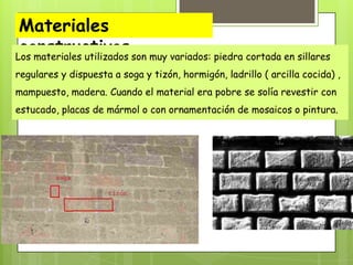 Materiales
constructivos son muy variados: piedra cortada en sillares
Los materiales utilizados
regulares y dispuesta a soga y tizón, hormigón, ladrillo ( arcilla cocida) ,
mampuesto, madera. Cuando el material era pobre se solía revestir con
estucado, placas de mármol o con ornamentación de mosaicos o pintura.

 