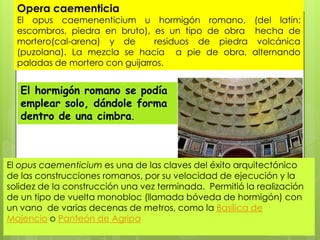 Opera caementicia

El opus caemenenticium u hormigón romano, (del latín:
escombros, piedra en bruto), es un tipo de obra hecha de
mortero(cal-arena) y de
residuos de piedra volcánica
(puzolana). La mezcla se hacía a pie de obra, alternando
paladas de mortero con guijarros.

El hormigón romano se podía
emplear solo, dándole forma
dentro de una cimbra.

El ​opus caementicium es una de las claves del éxito arquitectónico
de las construcciones romanos, por su velocidad de ejecución y la
solidez de la construcción una vez terminada. Permitió la realización
de un tipo de vuelta monobloc (llamada bóveda de hormigón) con
un vano de varias decenas de metros, como la Basílica de
Majencio o Panteón de Agripa

 