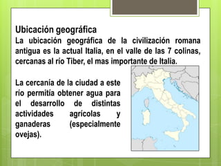 Ubicación geográfica
La ubicación geográfica de la civilización romana
antigua es la actual Italia, en el valle de las 7 colinas,
cercanas al río Tiber, el mas importante de Italia.
La cercanía de la ciudad a este
río permitía obtener agua para
el desarrollo de distintas
actividades
agrícolas
y
ganaderas
(especialmente
ovejas).

 