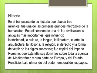 Historia
En el transcurso de su historia que abarca tres
milenios, fue una de las primeras grandes metrópolis de la
humanidad. Fue el corazón de una de las civilizaciones
antiguas más importantes, que influenció
la sociedad, la cultura, la lengua, la literatura, el arte, la
arquitectura, la filosofía, la religión, el derecho y la forma
de vestir de los siglos sucesivos; fue capital del imperio
Romano, que extendía sus dominios sobre toda la cuenca
del Mediterráneo y gran parte de Europa, y del Estado
Pontificio, bajo el mando del poder temporal de los papas.

 