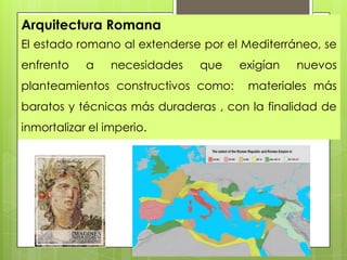 Arquitectura Romana
El estado romano al extenderse por el Mediterráneo, se

enfrento

a

necesidades

que

planteamientos constructivos como:

exigían

nuevos

materiales más

baratos y técnicas más duraderas , con la finalidad de
inmortalizar el imperio.

 