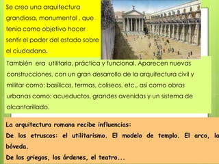 Se creo una arquitectura

grandiosa, monumental . que
tenia como objetivo hacer
sentir el poder del estado sobre
el ciudadano.
También era utilitaria, práctica y funcional. Aparecen nuevas
construcciones, con un gran desarrollo de la arquitectura civil y
militar como: basílicas, termas, coliseos, etc., así como obras

urbanas como: acueductos, grandes avenidas y un sistema de
alcantarillado.
La arquitectura romana recibe influencias:

De los etruscos: el utilitarismo. El modelo de templo. El arco, la
bóveda.
De los griegos, los órdenes, el teatro...

 