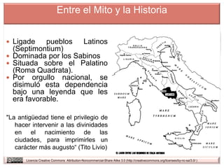 Entre el Mito y la Historia


 Ligade    pueblos Latinos
  (Septimontium)
 Dominada por los Sabinos
 Situada sobre el Palatino
  (Roma Quadrata).
 Por orgullo nacional, se
  disimuló esta dependencia
  bajo una leyenda que les
  era favorable.

"La antigüedad tiene el privilegio de
   hacer intervenir a las divinidades
   en el nacimiento de las
   ciudades, para imprimirles un
   carácter más augusto“ (Tito Livio)
       Licencia Creative Commons Attribution-Noncommercial-Share Alike 3.0 (http://creativecommons.org/licenses/by-nc-sa/3.0/ )
 