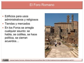 El Foro Romano


 Edificios para usos
  administrativos y religiosos
 Tiendas y mercados
 En los Foros se arregla
  cualquier asunto: se
  habla, se cotillea, se hace
  política, se cierran
  acuerdos…




      Licencia Creative Commons Attribution-Noncommercial-Share Alike 3.0 (http://creativecommons.org/licenses/by-nc-sa/3.0/ )
 
