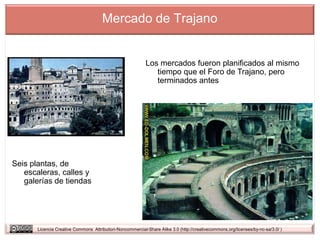 Mercado de Trajano


                                                            Los mercados fueron planificados al mismo
                                                               tiempo que el Foro de Trajano, pero
                                                               terminados antes




Seis plantas, de
   escaleras, calles y
   galerías de tiendas




       Licencia Creative Commons Attribution-Noncommercial-Share Alike 3.0 (http://creativecommons.org/licenses/by-nc-sa/3.0/ )
 