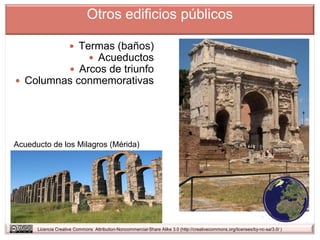 Otros edificios públicos

                      Termas (baños)
                          Acueductos
                      Arcos de triunfo
 Columnas conmemorativas




Acueducto de los Milagros (Mérida)




      Licencia Creative Commons Attribution-Noncommercial-Share Alike 3.0 (http://creativecommons.org/licenses/by-nc-sa/3.0/ )
 