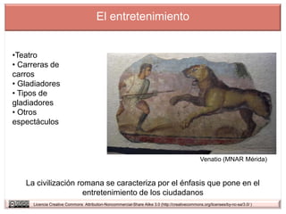 El entretenimiento


•Teatro
• Carreras de
carros
• Gladiadores
• Tipos de
gladiadores
• Otros
espectáculos



                                                                                                Venatio (MNAR Mérida)


   La civilización romana se caracteriza por el énfasis que pone en el
                     entretenimiento de los ciudadanos
     Licencia Creative Commons Attribution-Noncommercial-Share Alike 3.0 (http://creativecommons.org/licenses/by-nc-sa/3.0/ )
 