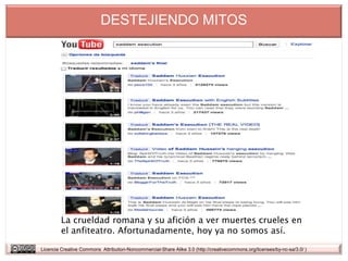 DESTEJIENDO MITOS




         La crueldad romana y su afición a ver muertes crueles en
         el anfiteatro. Afortunadamente, hoy ya no somos así.

Licencia Creative Commons Attribution-Noncommercial-Share Alike 3.0 (http://creativecommons.org/licenses/by-nc-sa/3.0/ )
 