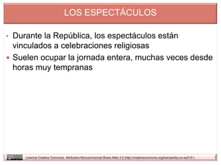 LOS ESPECTÁCULOS

• Durante la República, los espectáculos están
  vinculados a celebraciones religiosas
 Suelen ocupar la jornada entera, muchas veces desde
  horas muy tempranas




     Licencia Creative Commons Attribution-Noncommercial-Share Alike 3.0 (http://creativecommons.org/licenses/by-nc-sa/3.0/ )
 