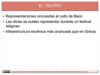 EL TEATRO

 Representaciones vinculadas al culto de Baco
 Las obras se suelen representar durante un festival
  religioso
 Infraestructura escénica más avanzada que en Grecia




     Licencia Creative Commons Attribution-Noncommercial-Share Alike 3.0 (http://creativecommons.org/licenses/by-nc-sa/3.0/ )
 