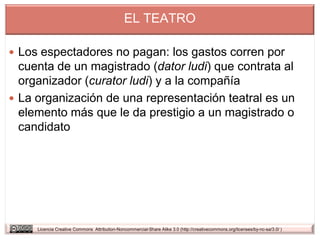 EL TEATRO

 Los espectadores no pagan: los gastos corren por
  cuenta de un magistrado (dator ludi) que contrata al
  organizador (curator ludi) y a la compañía
 La organización de una representación teatral es un
  elemento más que le da prestigio a un magistrado o
  candidato




     Licencia Creative Commons Attribution-Noncommercial-Share Alike 3.0 (http://creativecommons.org/licenses/by-nc-sa/3.0/ )
 