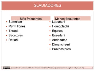 GLADIADORES


             Más frecuentes                                               Menos frecuentes
   Samnitae                                                           Laquearii
   Myrmillones                                                        Homoplachi
   Thracii                                                            Equites
   Secutores                                                          Essedarii
   Retiarii                                                           Andabatae
                                                                       Dimanchaeri
                                                                       Provocatores




     Licencia Creative Commons Attribution-Noncommercial-Share Alike 3.0 (http://creativecommons.org/licenses/by-nc-sa/3.0/ )
 