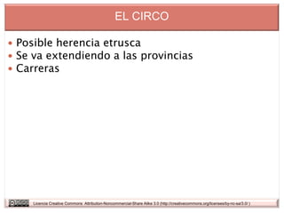 EL CIRCO

 Posible herencia etrusca
 Se va extendiendo a las provincias
 Carreras




    Licencia Creative Commons Attribution-Noncommercial-Share Alike 3.0 (http://creativecommons.org/licenses/by-nc-sa/3.0/ )
 