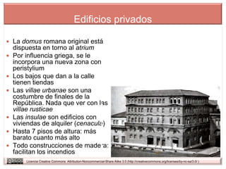 Edificios privados

 La domus romana original está
    dispuesta en torno al atrium
   Por influencia griega, se le
    incorpora una nueva zona con
    peristylium
   Los bajos que dan a la calle
    tienen tiendas
   Las villae urbanae son una
    costumbre de finales de la
    República. Nada que ver con las
    villae rusticae
   Las insulae son edificios con
    viviendas de alquiler (cenacula)
   Hasta 7 pisos de altura: más
    barato cuanto más alto
   Todo construcciones de madera:
    facilitan los incendios
        Licencia Creative Commons Attribution-Noncommercial-Share Alike 3.0 (http://creativecommons.org/licenses/by-nc-sa/3.0/ )
 