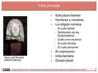 Vida privada

                                                                           Estructura familiar
                                                                           Hombres y nombres
                                                                           La religión romana
                                                                              El culto oficial
                                                                              Deificación de los
                                                                               Emperadores
                                                                              Culto a los muertos
                                                                              El culto familiar
                                                                              El culto personal
                                                                           El matrimonio
Genio del Senado                                                           Indumentaria
(MNAR Mérida)                                                              Ornato facial

     Licencia Creative Commons Attribution-Noncommercial-Share Alike 3.0 (http://creativecommons.org/licenses/by-nc-sa/3.0/ )
 