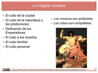 La religión romana

 El culto de la ciudad
                                                                       Los romanos son politeístas
 El culto de la naturaleza y
    las predicciones                                                   Los cultos son compatibles

   Deificación de los
    Emperadores
   El culto a los muertos
   El culto familiar
   El culto personal




        Licencia Creative Commons Attribution-Noncommercial-Share Alike 3.0 (http://creativecommons.org/licenses/by-nc-sa/3.0/ )
 