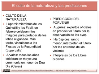 El culto de la naturaleza y las predicciones

 CULTO DE LA
  NATURALEZA                                                       PREDICCIÓN DEL
 Luperci: miembros de los                                          PORVENIR
  Quinctilii y los Fabii, en                                       Augures: expertos oficiales
  febrero celebran ritos                                            en predecir el futuro por la
  mágicos para proteger de los                                      observación de las aves
  lobos al ganado. Más                                             Harúspices: rango
  tarde, vinculados a las                                           menor, interpretan el futuro
  Fiestas de la Fecundidad                                          por las entrañas de las
  (Lupercalia)                                                      víctimas
 Arvales: todos los años                                          Intérpretes de los Libros
  celebran en mayo una                                              Sibilinos
  ceremonia en honor de Dea
  Dia (Ceres)
      Licencia Creative Commons Attribution-Noncommercial-Share Alike 3.0 (http://creativecommons.org/licenses/by-nc-sa/3.0/ )
 