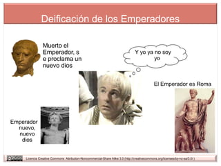 Deificación de los Emperadores

                Muerto el
                Emperador, s                                                      Y yo ya no soy
                e proclama un                                                             yo
                nuevo dios

                                                                                                El Emperador es Roma




Emperador
  nuevo,
  nuevo
   dios


     Licencia Creative Commons Attribution-Noncommercial-Share Alike 3.0 (http://creativecommons.org/licenses/by-nc-sa/3.0/ )
 
