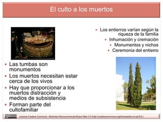 El culto a los muertos


                                                                               Los entierros varían según la
                                                                                             riqueza de la familia
                                                                                        Inhumación y cremación
                                                                                          Monumentos y nichos
                                                                                         Ceremonia del entierro


 Las tumbas son
  monumentos
 Los muertos necesitan estar
  cerca de los vivos
 Hay que proporcionar a los
  muertos distracción y
  medios de subsistencia
 Forman parte del
  cultofamiliar
     Licencia Creative Commons Attribution-Noncommercial-Share Alike 3.0 (http://creativecommons.org/licenses/by-nc-sa/3.0/ )
 