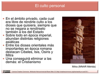 El culto personal


 En el ámbito privado, cada cual
  era libre de rendirle culto a los
  dioses que quisiera, siempre que
  no se negara a rendírselo
  también a los del Estado
 Sobre todo en época imperial,
  abundan distintas religiones
  asiáticas
 Entre los dioses orientales más
  importantes en época romana
  destacan Cibeles, Isis, Osiris y
  Mitra
 Una conseguirá eliminar a las
  demás: el Cristianismo
                                                                                                   Mitra (MNAR Mérida)
     Licencia Creative Commons Attribution-Noncommercial-Share Alike 3.0 (http://creativecommons.org/licenses/by-nc-sa/3.0/ )
 