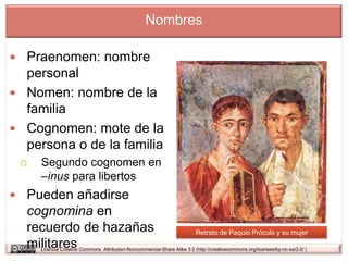 Nombres

 Praenomen: nombre
  personal
 Nomen: nombre de la
  familia
 Cognomen: mote de la
  persona o de la familia
    Segundo cognomen en
     –inus para libertos
 Pueden añadirse
  cognomina en
  recuerdo de hazañas                                                     Retrato de Paquio Próculo y su mujer
  militares
     Licencia Creative Commons Attribution-Noncommercial-Share Alike 3.0 (http://creativecommons.org/licenses/by-nc-sa/3.0/ )
 
