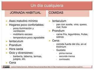 Un día cualquiera
    JORNADA HABITUAL                                               COMIDAS

► Aseo matutino mínimo                                             ►     Ientaculum
► Hogares poco confortables:                                                   pan con aceite, vino, queso,
       poca iluminación y                                                      mel, fruta
        ventilación                                                ►     Prandium
       mobiliario escaso                                                      carne fría, legumbres, frutas,
       temperatura poco agradable                                              sobras
► Ientaculum                                                       ►     Cena:
► Prandium                                                                     comida fuerte del día, en el
                                                                                triclinium
► Hora sexta                                                                   Gustatio
► Ocio y diversiones:                                                               prima mensa
       barbería, taberna, termas,                                                  secunda mensa
        juegos, etc.                                                                comissatio
►   Cena
     Licencia Creative Commons Attribution-Noncommercial-Share Alike 3.0 (http://creativecommons.org/licenses/by-nc-sa/3.0/ )
 