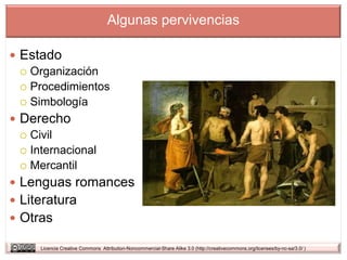 Algunas pervivencias

 Estado
   Organización
   Procedimientos
   Simbología

 Derecho
   Civil
   Internacional
   Mercantil

 Lenguas romances
 Literatura
 Otras

      Licencia Creative Commons Attribution-Noncommercial-Share Alike 3.0 (http://creativecommons.org/licenses/by-nc-sa/3.0/ )
 