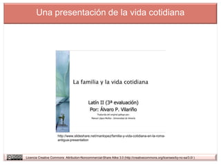 Una presentación de la vida cotidiana




                      http://www.slideshare.net/manlopez/familia-y-vida-cotidiana-en-la-roma-
                      antigua-presentation




Licencia Creative Commons Attribution-Noncommercial-Share Alike 3.0 (http://creativecommons.org/licenses/by-nc-sa/3.0/ )
 