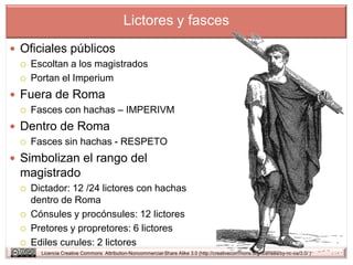 Lictores y fasces
 Oficiales públicos
     Escoltan a los magistrados
     Portan el Imperium
 Fuera de Roma
     Fasces con hachas – IMPERIVM
 Dentro de Roma
     Fasces sin hachas - RESPETO
 Simbolizan el rango del
 magistrado
     Dictador: 12 /24 lictores con hachas
      dentro de Roma
     Cónsules y procónsules: 12 lictores
     Pretores y propretores: 6 lictores
     Ediles curules: 2 lictores
        Licencia Creative Commons Attribution-Noncommercial-Share Alike 3.0 (http://creativecommons.org/licenses/by-nc-sa/3.0/ )
 