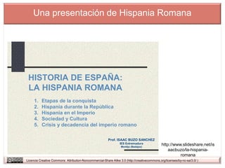 Una presentación de Hispania Romana




 HISTORIA DE ESPAÑA:
 LA HISPANIA ROMANA
     1.   Etapas de la conquista
     2.   Hispania durante la República
     3.   Hispania en el Imperio
     4.   Sociedad y Cultura
     5.   Crisis y decadencia del imperio romano

                                                         Prof. ISAAC BUZO SANCHEZ
                                                                 IES Extremadura
                                                                  Montijo (Badajoz)
                                                                                              http://www.slideshare.net/is
                                                                                                  aacbuzo/la-hispania-
                                                                                                        romana
Licencia Creative Commons Attribution-Noncommercial-Share Alike 3.0 (http://creativecommons.org/licenses/by-nc-sa/3.0/ )
 
