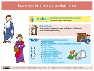 Los mejores sitios para informarse


                                                                http://www.slideshare.net/group/chiron
                                                                Presentaciones de todo tipo

                                               Χείρων·Chiron
                                               Un espacio colaborativo para profesores de Clásicas
                                               http://www.chironweb.org




                                                  •http://www.flickr.com/groups/chiron/
                                                  • SuPeR-gRoUp
                                                  • Julio Claudian Art, Roman Portraiture and Coins
                                                  •Tarraco Viva
                                                  •Roman Empire
                                Colecciones
                                fotográficas




                                                  •The Ancient World
                                                  •The Emperor Augustus
                                                  •Ancient Greek and Roman
                                                  •The Emperor Tiberius
                                                  •The Emperor Claudius
                                                  •The Emperor Julius Caesar
                                                  •Referentes clásicos
                                                  •Antigüedad clásica en España


Licencia Creative Commons Attribution-Noncommercial-Share Alike 3.0 (http://creativecommons.org/licenses/by-nc-sa/3.0/ )
 