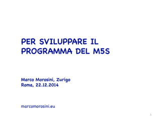  


PER SVILUPPARE IL
PROGRAMMA DEL M5S









Marco Morosini, Zurigo

Roma, 22.12.2014







marcomorosini.eu



 1	
  
 