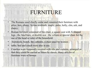 FURNITURE
•   The Romans used chiefly cedar and veneered their furniture with
    olive, box, ebony, Syrian terebinth, maple, palm, holly, elm, ash, and
    cherry.
•   Roman furniture consisted of the chair, a square seat with X-shaped
    legs ; the bisellium, or double seat ; the solium or special chair for the
    use of the head or ruler of the household
•    footstools, bench, the cathedra, a chair used by women ;
•   table; bed and couch were also in use.
•   Couches were frequently covered with tilts and curtains, arranged so
    that they could be carried as litters by slaves. Many articles of
    furniture were of bronze
 