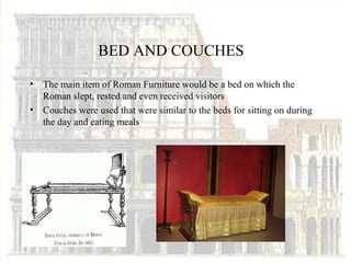 BED AND COUCHES

•   The main item of Roman Furniture would be a bed on which the
    Roman slept, rested and even received visitors
•   Couches were used that were similar to the beds for sitting on during
    the day and eating meals
 