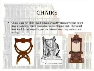 CHAIRS
•   Chairs were not often found though a wealthy Roman woman might
    have a cathedra, which was a chair with a sloping back. She would
    have used this when putting on her makeup, receiving visitors, and
    resting.
 