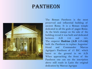Pantheon
The Roman Pantheon is the most
preserved and influential building of
ancient Rome. It is a Roman temple
dedicated to all the gods of pagan Rome.
As the brick stamps on the side of the
building reveal it was built and dedicated
between A.D 118 and 125.
The emperor Hadrian (A.D 117-138)
built the Pantheon to replace Augustus’
friend and Commander Marcus
Agrippa’s Pantheon of 27 B.C. which
burnt to the ground in 80 A.D.
When approaching the front of the
Pantheon one can see the inscription
above still reads in Latin the original
dedication by Marcus Agrippa
 