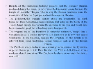 • Despite all the marvelous building projects that the emperor Hadrian
produced during his reign, he never inscribed his name to any, but one, the
temple of his father Trajan. That is why the Roman Pantheon bears the
inscription of Marcus Agrippa, and not the emperor Hadrian.
• The pediment,(the triangle section above the inscription) is blank
today, but there would have been sculpture that acted out the battle of the
Titans. Great bronze doors guard the entrance to the cella and would have
been covered in gold, but it has long since disappeared.
• The original use of the Pantheon is somewhat unknown, except that is
was classified as a temple. However, it is unknown as to how the people
worshipped in the building, because the structure of the temple is so
different from other traditional Roman temples such as in the Roman
Forum.
The Pantheon exists today in such amazing form because the Byzantine
emperor Phocas gave it to Pope Boniface the VIII in A.D 608 and it was
used as a church ever since. The Pantheon has been in use since the time it
was built.
 