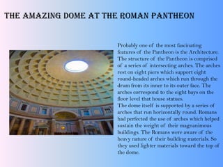 The Amazing Dome at the Roman Pantheon
Probably one of the most fascinating
features of the Pantheon is the Architecture.
The structure of the Pantheon is comprised
of a series of intersecting arches. The arches
rest on eight piers which support eight
round-headed arches which run through the
drum from its inner to its outer face. The
arches correspond to the eight bays on the
floor level that house statues.
The dome itself is supported by a series of
arches that run horizontally round. Romans
had perfected the use of arches which helped
sustain the weight of their magnanimous
buildings. The Romans were aware of the
heavy nature of their building materials. So
they used lighter materials toward the top of
the dome.
 