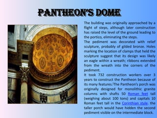 pantheon’s Dome
The building was originally approached by a
flight of steps, although later construction
has raised the level of the ground leading to
the portico, eliminating the steps.
The pediment was decorated with relief
sculpture, probably of gilded bronze. Holes
marking the location of clamps that held the
sculpture suggest that its design was likely
an eagle within a wreath; ribbons extended
from the wreath into the corners of the
pediment.
It took 732 construction workers over 3
years to construct the Pantheon because of
its many features.[The Pantheon’s porch was
originally designed for monolithic granite
columns with shafts 50 Roman feet tall
(weighing about 100 tons) and capitals 10
Roman feet tall in the Corinthian style. the
taller porch would have hidden the second
pediment visible on the intermediate block.
 