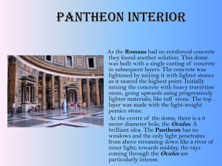 As the Romans had no reinforced concrete
they found another solution. This dome
was built with a single casting of concrete
in subsequent layers. The concrete was
lightened by mixing it with lighter stones
as it neared the highest point. Initially
mixing the concrete with heavy travertine
stone, going upwards using progressively
lighter materials; like tuff stone. The top
layer was made with the light-weight
pumice stone.
At the centre of the dome, there is a 9
meter diameter hole, the Oculus. A
brilliant idea. The Pantheon has no
windows and the only light penetrates
from above streaming down like a river of
inner light; towards midday, the rays
coming through the Oculus are
particularly intense.
Pantheon Interior
 