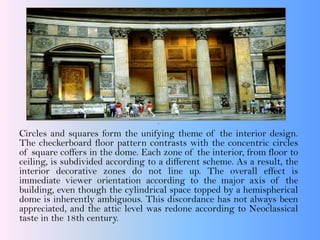 .
Circles and squares form the unifying theme of the interior design.
The checkerboard floor pattern contrasts with the concentric circles
of square coffers in the dome. Each zone of the interior, from floor to
ceiling, is subdivided according to a different scheme. As a result, the
interior decorative zones do not line up. The overall effect is
immediate viewer orientation according to the major axis of the
building, even though the cylindrical space topped by a hemispherical
dome is inherently ambiguous. This discordance has not always been
appreciated, and the attic level was redone according to Neoclassical
taste in the 18th century.
 