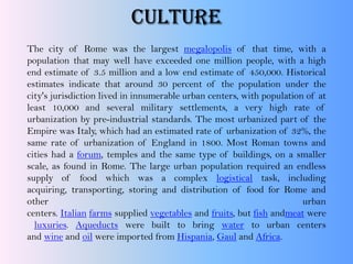 CULTURE
The city of Rome was the largest megalopolis of that time, with a
population that may well have exceeded one million people, with a high
end estimate of 3.5 million and a low end estimate of 450,000. Historical
estimates indicate that around 30 percent of the population under the
city's jurisdiction lived in innumerable urban centers, with population of at
least 10,000 and several military settlements, a very high rate of
urbanization by pre-industrial standards. The most urbanized part of the
Empire was Italy, which had an estimated rate of urbanization of 32%, the
same rate of urbanization of England in 1800. Most Roman towns and
cities had a forum, temples and the same type of buildings, on a smaller
scale, as found in Rome. The large urban population required an endless
supply of food which was a complex logistical task, including
acquiring, transporting, storing and distribution of food for Rome and
other urban
centers. Italian farms supplied vegetables and fruits, but fish andmeat were
luxuries. Aqueducts were built to bring water to urban centers
and wine and oil were imported from Hispania, Gaul and Africa.
 