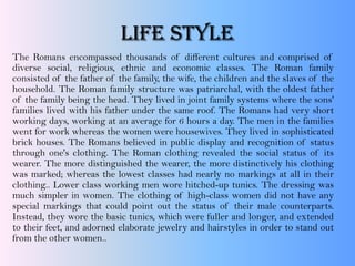 LIFE STYLE
The Romans encompassed thousands of different cultures and comprised of
diverse social, religious, ethnic and economic classes. The Roman family
consisted of the father of the family, the wife, the children and the slaves of the
household. The Roman family structure was patriarchal, with the oldest father
of the family being the head. They lived in joint family systems where the sons'
families lived with his father under the same roof. The Romans had very short
working days, working at an average for 6 hours a day. The men in the families
went for work whereas the women were housewives. They lived in sophisticated
brick houses. The Romans believed in public display and recognition of status
through one's clothing. The Roman clothing revealed the social status of its
wearer. The more distinguished the wearer, the more distinctively his clothing
was marked; whereas the lowest classes had nearly no markings at all in their
clothing.. Lower class working men wore hitched-up tunics. The dressing was
much simpler in women. The clothing of high-class women did not have any
special markings that could point out the status of their male counterparts.
Instead, they wore the basic tunics, which were fuller and longer, and extended
to their feet, and adorned elaborate jewelry and hairstyles in order to stand out
from the other women..
 