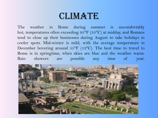 CLIMATE
The weather in Rome during summer is uncomfortably
hot, temperatures often exceeding 95°F (35°C) at midday, and Romans
tend to close up their businesses during August to take holidays in
cooler spots. Mid-winter is mild, with the average temperature in
December hovering around 55°F (13°C). The best time to travel to
Rome is in springtime, when skies are blue and the weather warm.
Rain showers are possible any time of year.
 