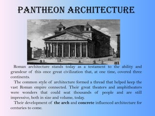 Pantheon Architecture
Roman architecture stands today as a testament to the ability and
grandeur of this once great civilization that, at one time, covered three
continents.
The common style of architecture formed a thread that helped keep the
vast Roman empire connected. Their great theaters and amphitheaters
were wonders that could seat thousands of people and are still
impressive, both in size and volume, today.
Their development of the arch and concrete influenced architecture for
centuries to come.
 