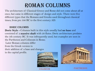 Roman Columns
The architecture of Classical Greece and Rome did not come about all at
once, but came in different stages of design and style. There were five
different types that the Romans and Greeks used throughout classical
times, from pre 500 BC to the first century AD.
Doric Columns
Doric Style - Columns built in this style usually had no base and
consisted of a massive shaft with 20 flutes. Doric architecture predates
the 5th century BC. It was infrequently used, but examples are seen in
the Parthenon and Coliseum in Rome.
Later Roman columns differ
from the Greek version in
their addition of a base and changes
in the capital profile.
ParthenonColiseum
 