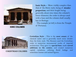 Ionic Columns
Ionic Style - More visibly complex than
that of the Doric style, being of slender
proportion, and their height being
generally about nine times the column's
lower diameter; the order is always used
with a base and the column shaft usually
has 24 flutings.
The example (at left) is from the Temple
of Portunus.
Corinthian Columns
Corinthian Style - This is the most ornate of the
classical styles and is generally much more slender
than the Ionic style. The Romans used the Corinthian
order in numerous monumental works of imperial
architecture. They gave it a special base, made carved
additions to the cornice, and created numerous
capital variations, utilizing florid leafage and
sometimes human and animal figures.
 