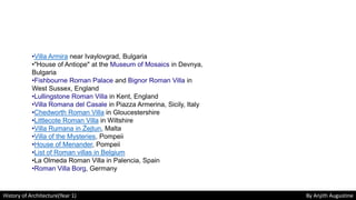 History of Architecture(Year 1) By Anjith Augustine
•Villa Armira near Ivaylovgrad, Bulgaria
•"House of Antiope" at the Museum of Mosaics in Devnya,
Bulgaria
•Fishbourne Roman Palace and Bignor Roman Villa in
West Sussex, England
•Lullingstone Roman Villa in Kent, England
•Villa Romana del Casale in Piazza Armerina, Sicily, Italy
•Chedworth Roman Villa in Gloucestershire
•Littlecote Roman Villa in Wiltshire
•Villa Rumana in Żejtun, Malta
•Villa of the Mysteries, Pompeii
•House of Menander, Pompeii
•List of Roman villas in Belgium
•La Olmeda Roman Villa in Palencia, Spain
•Roman Villa Borg, Germany
 